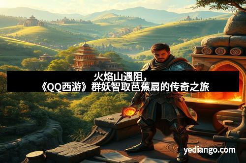 火焰山遇阻，《QQ西游》群妖智取芭蕉扇的传奇之旅